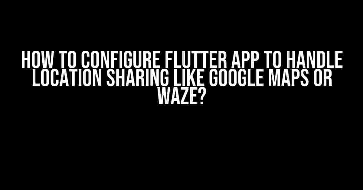 How to Configure Flutter App to Handle Location Sharing like Google Maps or Waze?